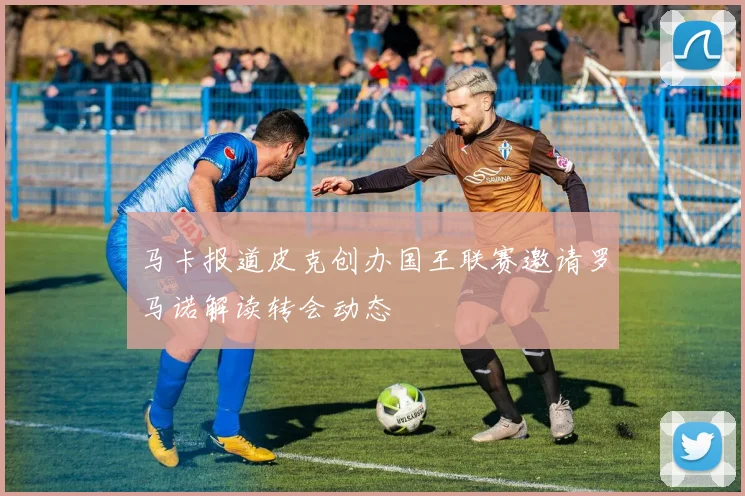 马卡报道皮克创办国王联赛邀请罗马诺解读转会动态