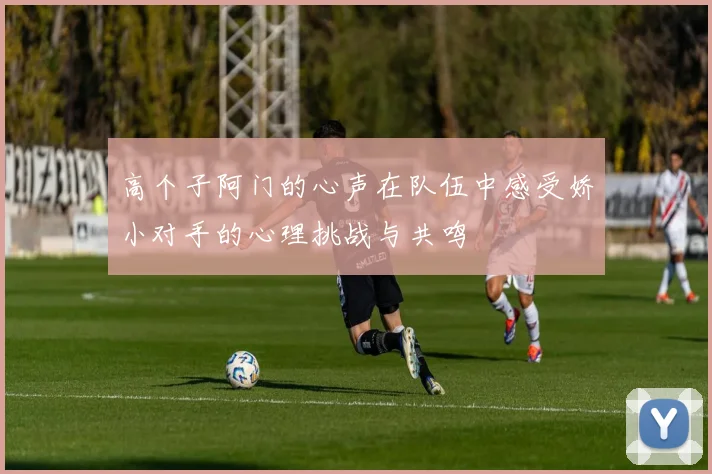 高个子阿门的心声在队伍中感受娇小对手的心理挑战与共鸣
