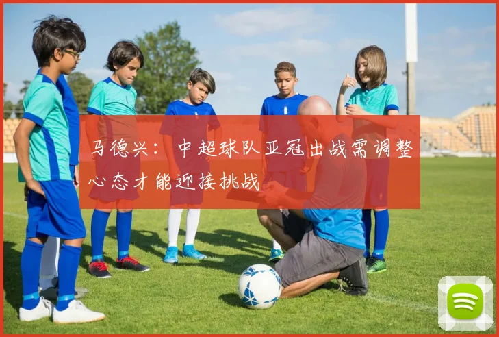 马德兴：中超球队亚冠出战需调整心态才能迎接挑战