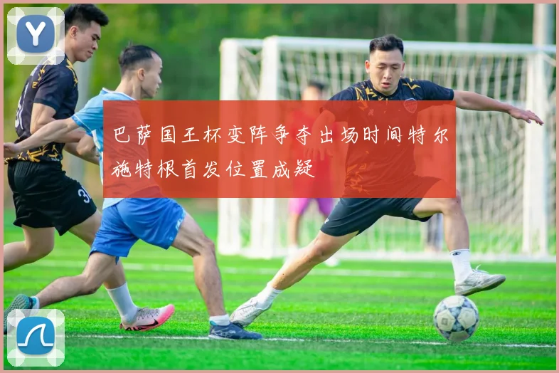巴萨国王杯变阵争夺出场时间特尔施特根首发位置成疑