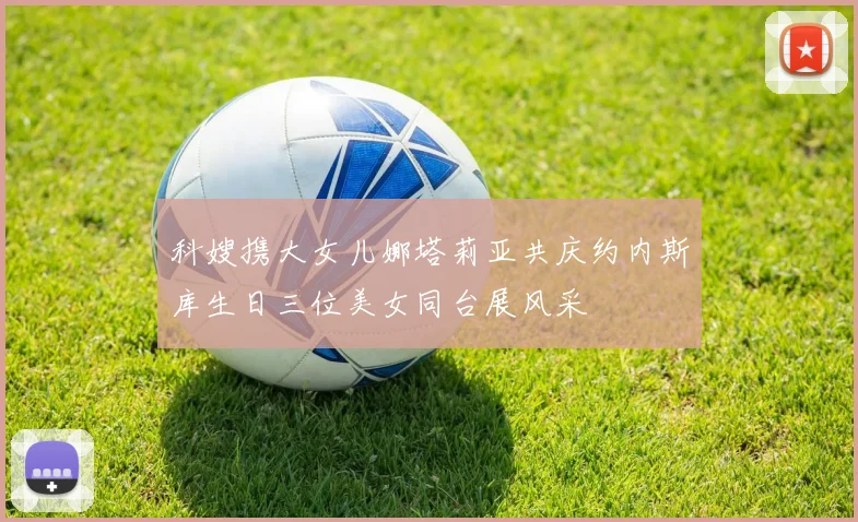 科嫂携大女儿娜塔莉亚共庆约内斯库生日三位美女同台展风采