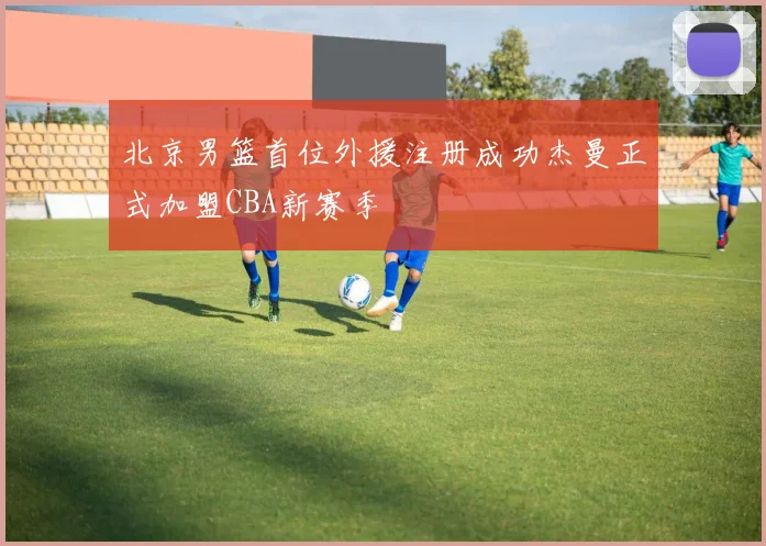 北京男篮首位外援注册成功杰曼正式加盟CBA新赛季