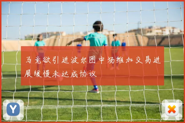 马竞欲引进波尔图中场维加交易进展缓慢未达成协议