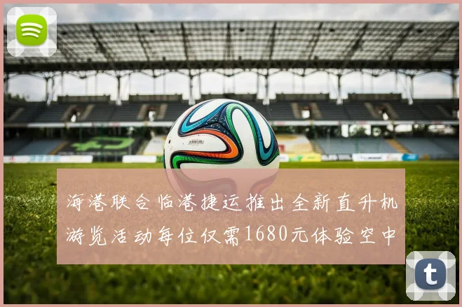 海港联合临港捷运推出全新直升机游览活动每位仅需1680元体验空中美景