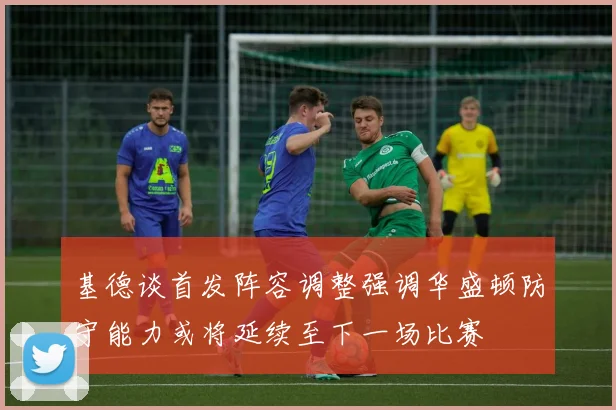 基德谈首发阵容调整强调华盛顿防守能力或将延续至下一场比赛