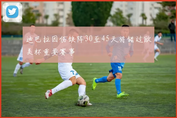 迪巴拉因伤缺阵30至45天将错过欧美杯重要赛事