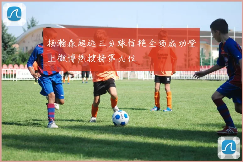 杨瀚森超远三分球惊艳全场成功登上微博热搜榜第九位