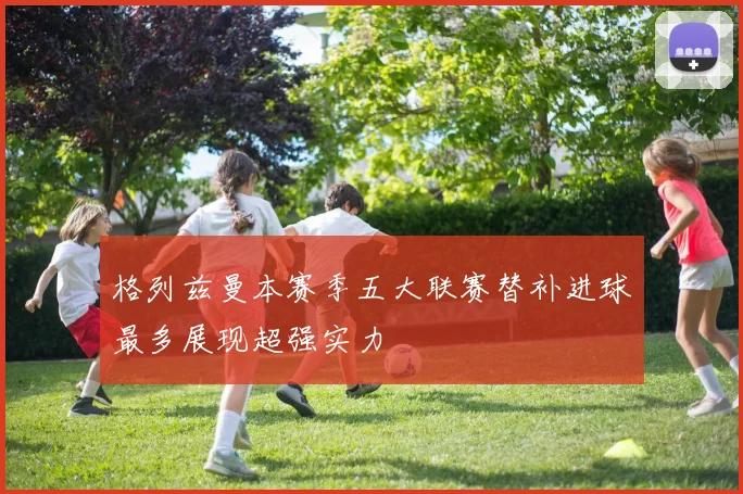 格列兹曼本赛季五大联赛替补进球最多展现超强实力