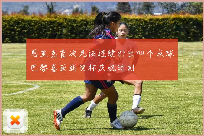 恩里克首次见证连续扑出四个点球巴黎喜获新奖杯庆祝时刻
