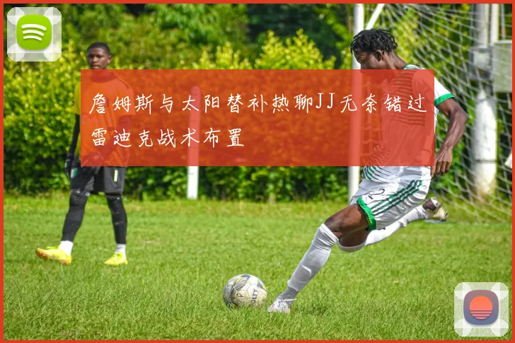 詹姆斯与太阳替补热聊JJ无奈错过雷迪克战术布置