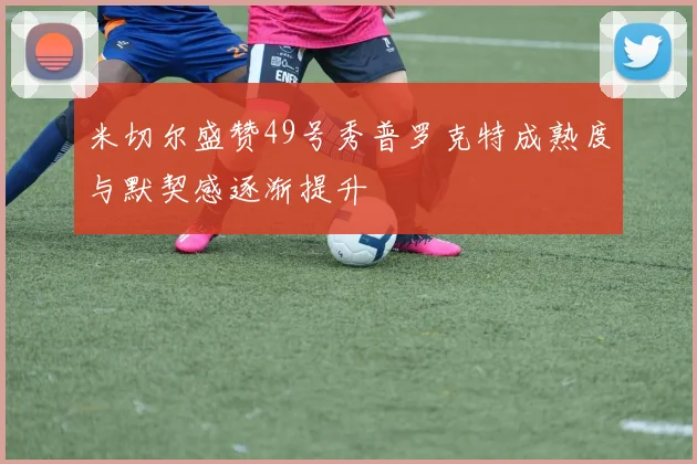 米切尔盛赞49号秀普罗克特成熟度与默契感逐渐提升