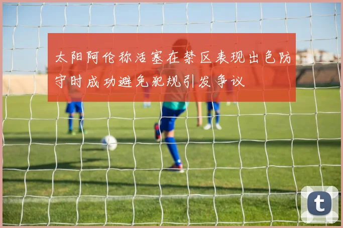 太阳阿伦称活塞在禁区表现出色防守时成功避免犯规引发争议