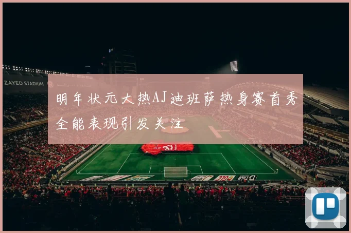 明年状元大热AJ迪班萨热身赛首秀全能表现引发关注