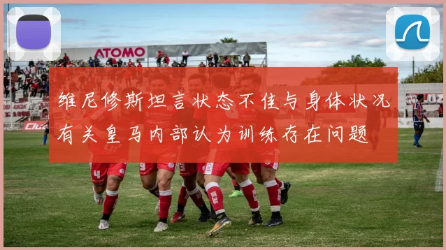 维尼修斯坦言状态不佳与身体状况有关皇马内部认为训练存在问题