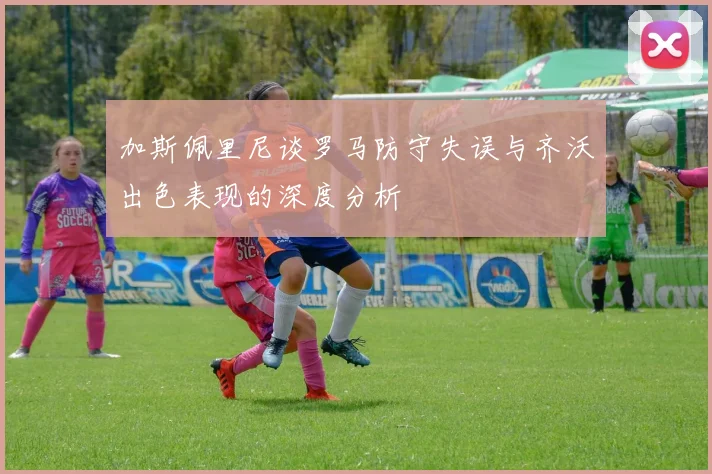 加斯佩里尼谈罗马防守失误与齐沃出色表现的深度分析