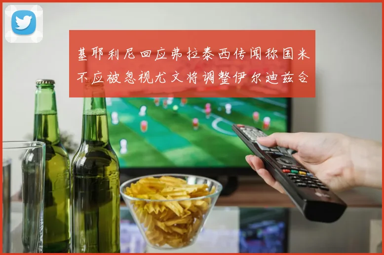 基耶利尼回应弗拉泰西传闻称国米不应被忽视尤文将调整伊尔迪兹合同内容