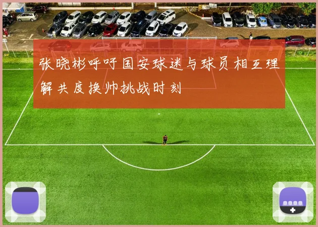 张晓彬呼吁国安球迷与球员相互理解共度换帅挑战时刻