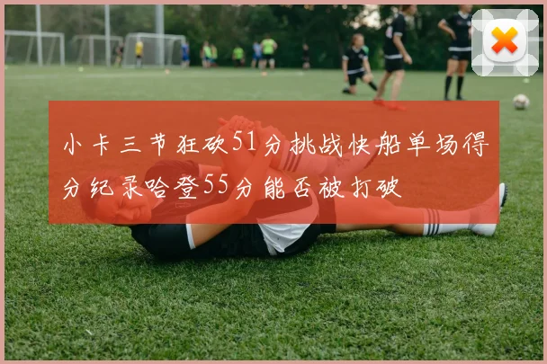 小卡三节狂砍51分挑战快船单场得分纪录哈登55分能否被打破