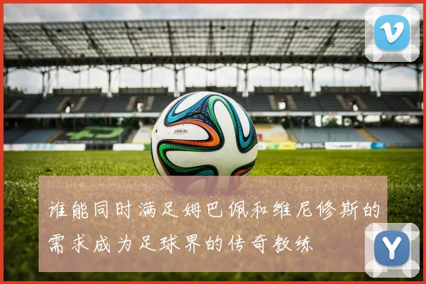 谁能同时满足姆巴佩和维尼修斯的需求成为足球界的传奇教练