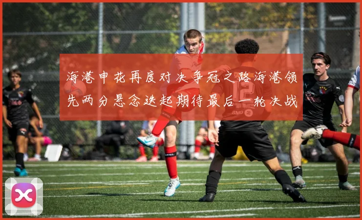 海港申花再度对决争冠之路海港领先两分悬念迭起期待最后一轮决战