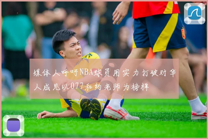 媒体人呼吁NBA球员用实力打破对华人成见以077和约老师为榜样