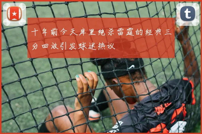 十年前今天库里绝杀雷霆的经典三分回放引发球迷热议