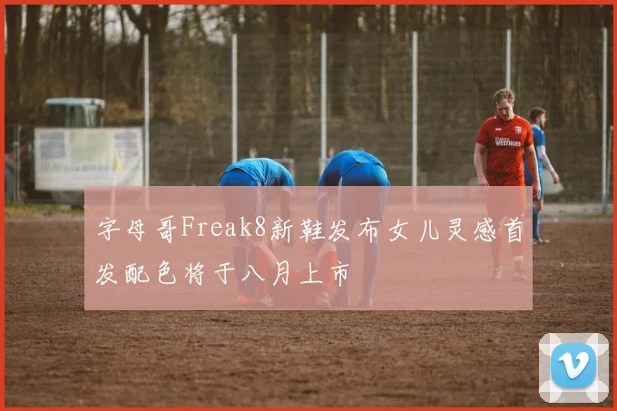 字母哥Freak8新鞋发布女儿灵感首发配色将于八月上市