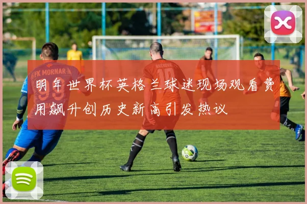 明年世界杯英格兰球迷现场观看费用飙升创历史新高引发热议