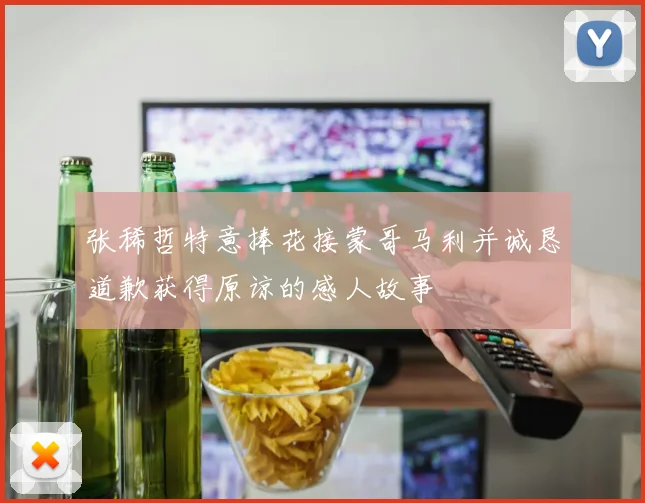张稀哲特意捧花接蒙哥马利并诚恳道歉获得原谅的感人故事