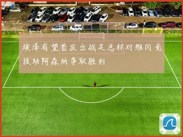 埃泽有望首发出战足总杯对维冈竞技助阿森纳争取胜利