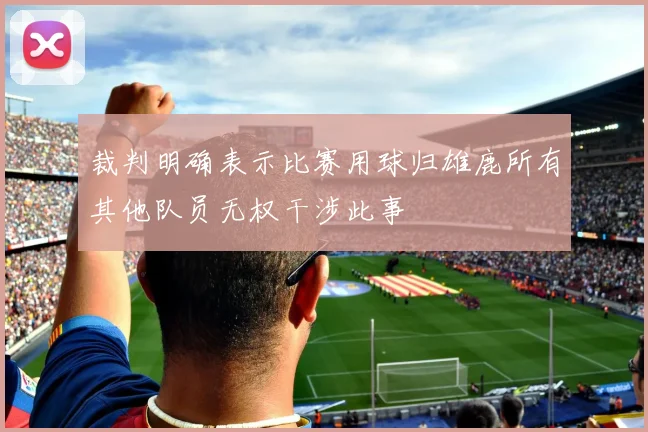 裁判明确表示比赛用球归雄鹿所有其他队员无权干涉此事