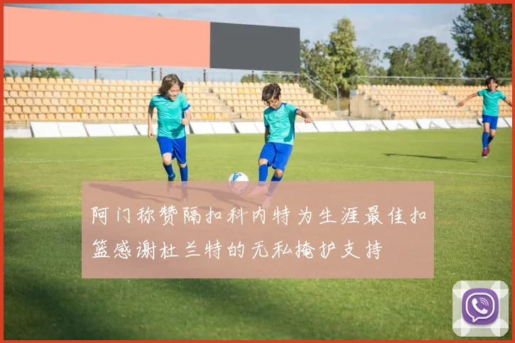 阿门称赞隔扣科内特为生涯最佳扣篮感谢杜兰特的无私掩护支持