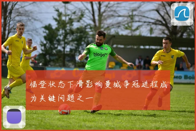 福登状态下滑影响曼城争冠进程成为关键问题之一