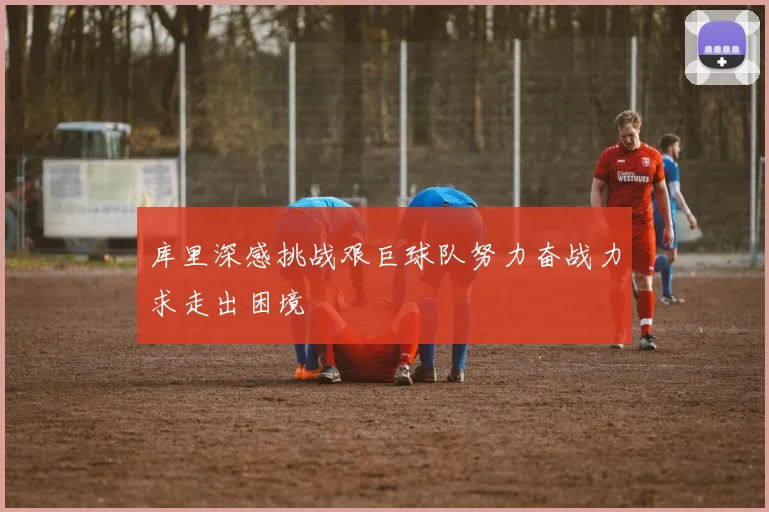 库里深感挑战艰巨球队努力奋战力求走出困境