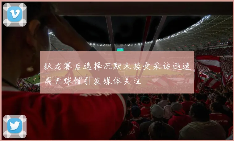 狄龙赛后选择沉默未接受采访迅速离开球馆引发媒体关注