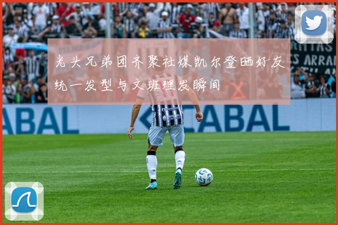 光头兄弟团齐聚社媒凯尔登晒好友统一发型与文班理发瞬间