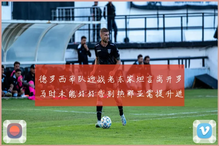 德罗西率队迎战老东家坦言离开罗马时未能好好告别热那亚需提升进攻强度