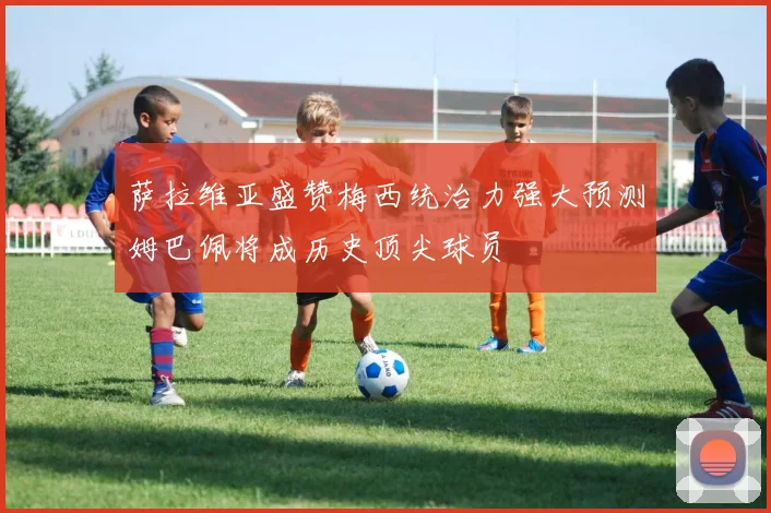萨拉维亚盛赞梅西统治力强大预测姆巴佩将成历史顶尖球员