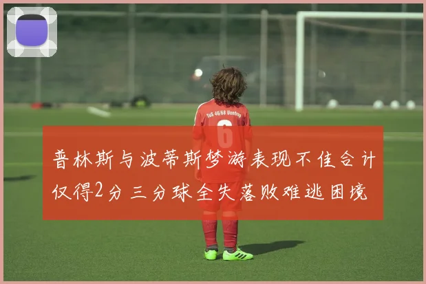 普林斯与波蒂斯梦游表现不佳合计仅得2分三分球全失落败难逃困境