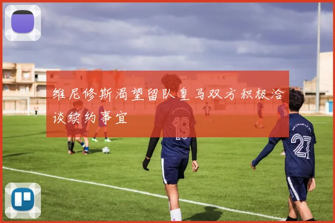 维尼修斯渴望留队皇马双方积极洽谈续约事宜