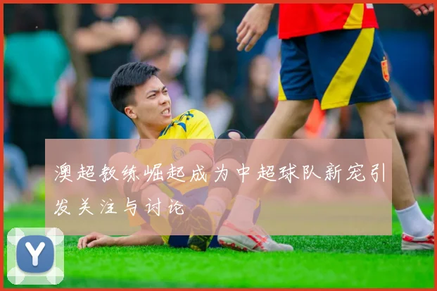 澳超教练崛起成为中超球队新宠引发关注与讨论